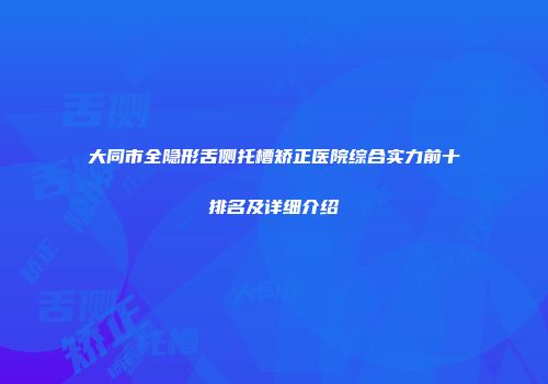 大同市全隐形舌侧托槽矫正医院综合实力前十排名及详细介绍