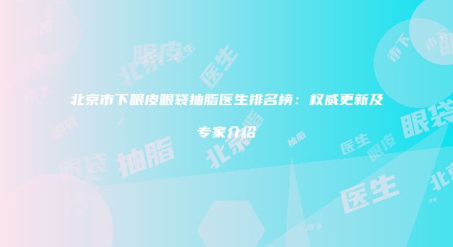 北京市下眼皮眼袋抽脂医生排名榜：权威更新及专家介绍