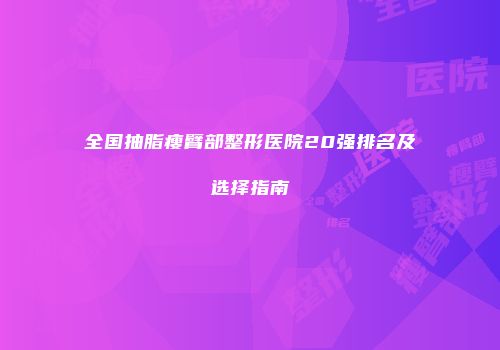 全国抽脂瘦臂部整形医院20强排名及选择指南