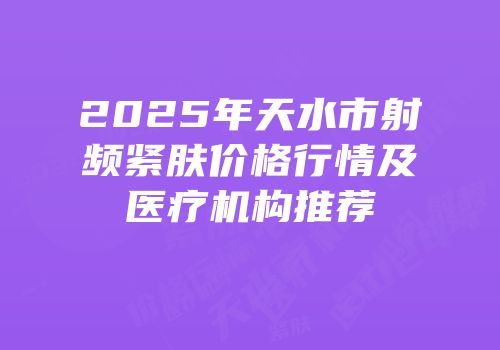2025年天水市射频紧肤价格行情及医疗机构推荐