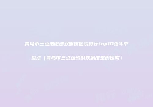 青岛市三点法微创双眼皮医院排行top10强年中盘点（青岛市三点法微创双眼皮整形医院）