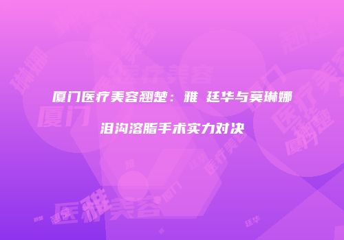 厦门医疗美容翘楚：雅偲廷华与莫琳娜泪沟溶脂手术实力对决