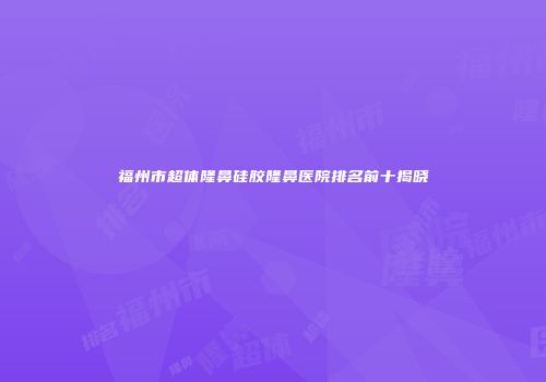 福州市超体隆鼻硅胶隆鼻医院排名前十揭晓