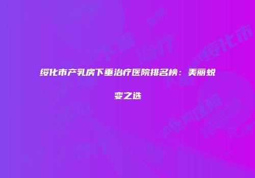 绥化市产乳房下垂治疗医院排名榜：美丽蜕变之选