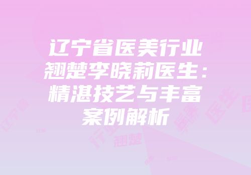 辽宁省医美行业翘楚李晓莉医生：精湛技艺与丰富案例解析