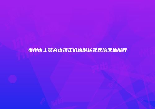 泰州市上颚突出矫正价格解析及医院医生推荐