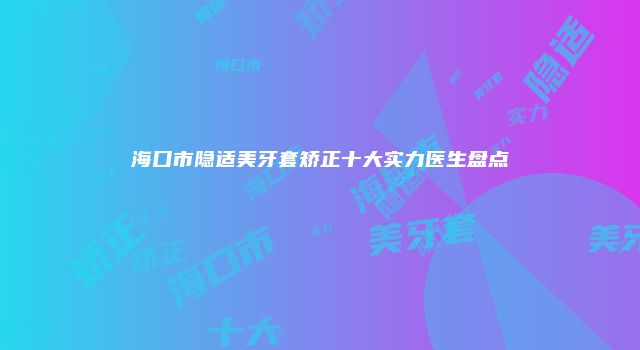 海口市隐适美牙套矫正十大实力医生盘点