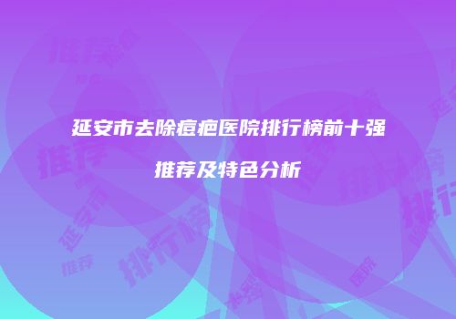 延安市去除痘疤医院排行榜前十强推荐及特色分析