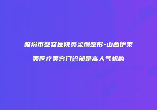 临汾市整容医院鼻梁塌整形-山西伊莱美医疗美容门诊部是高人气机构