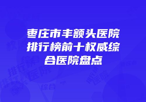 枣庄市丰额头医院排行榜前十权威综合医院盘点