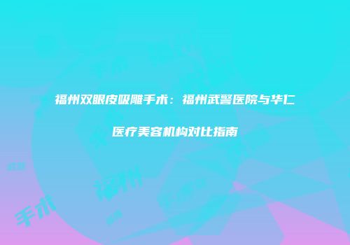 福州双眼皮吸雕手术：福州武警医院与华仁医疗美容机构对比指南