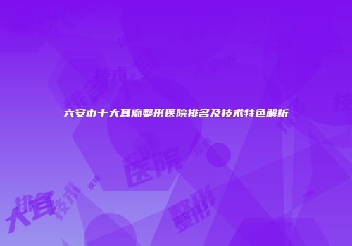 六安市十大耳廓整形医院排名及技术特色解析