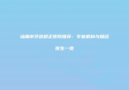 汕尾市牙齿矫正医院推荐：专业机构与知名医生一览