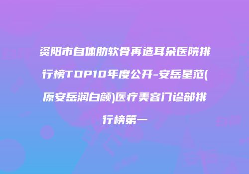 资阳市自体肋软骨再造耳朵医院排行榜TOP10年度公开-安岳星范(原安岳润白颜)医疗美容门诊部排行榜第一
