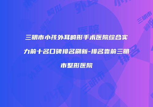 三明市小孩外耳畸形手术医院综合实力前十名口碑排名刷新-排名靠前三明市整形医院