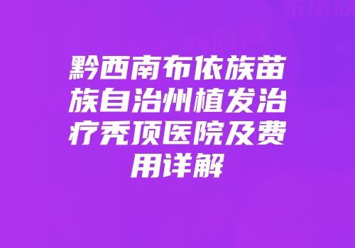 黔西南布依族苗族自治州植发治疗秃顶医院及费用详解