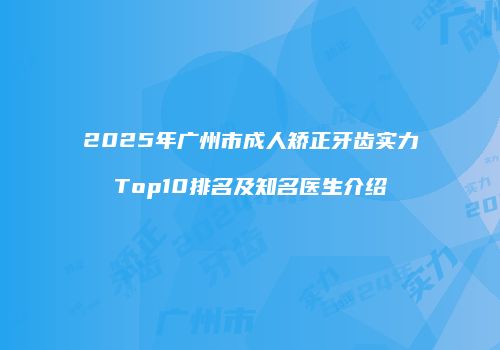 2025年广州市成人矫正牙齿实力Top10排名及知名医生介绍