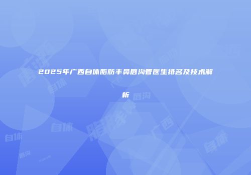 2025年广西自体脂肪丰鼻唇沟管医生排名及技术解析