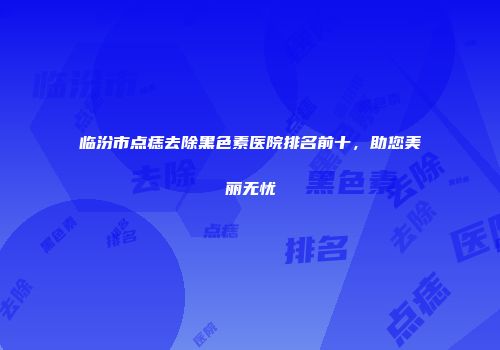临汾市点痣去除黑色素医院排名前十，助您美丽无忧