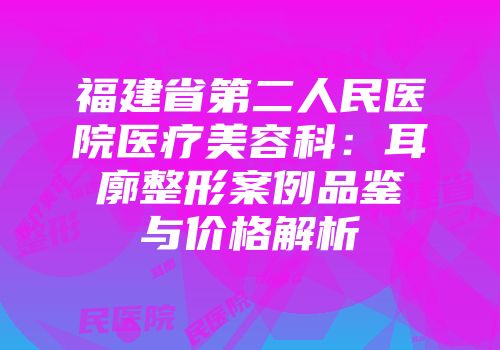 福建省第二人民医院医疗美容科：耳廓整形案例品鉴与价格解析
