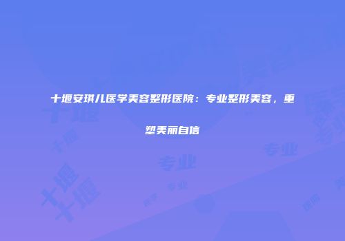十堰安琪儿医学美容整形医院：专业整形美容，重塑美丽自信