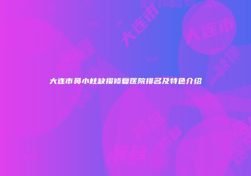 大连市鼻小柱缺损修复医院排名及特色介绍