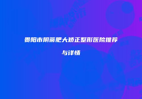 贵阳市阴蒂肥大矫正整形医院推荐与详情
