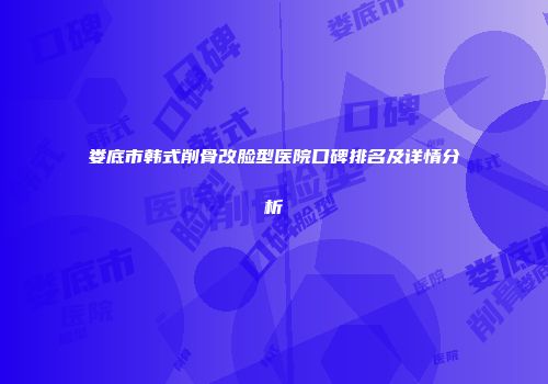 娄底市韩式削骨改脸型医院口碑排名及详情分析