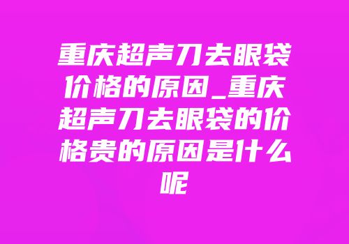 重庆超声刀去眼袋价格的原因_重庆超声刀去眼袋的价格贵的原因是什么呢