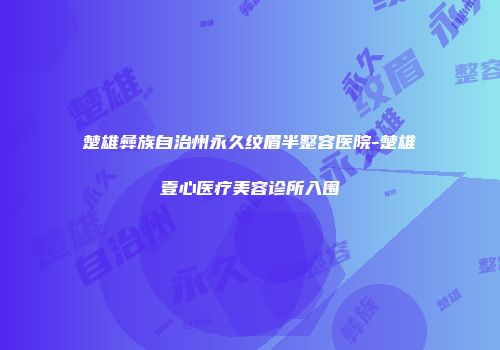 楚雄彝族自治州永久纹眉半整容医院-楚雄壹心医疗美容诊所入围