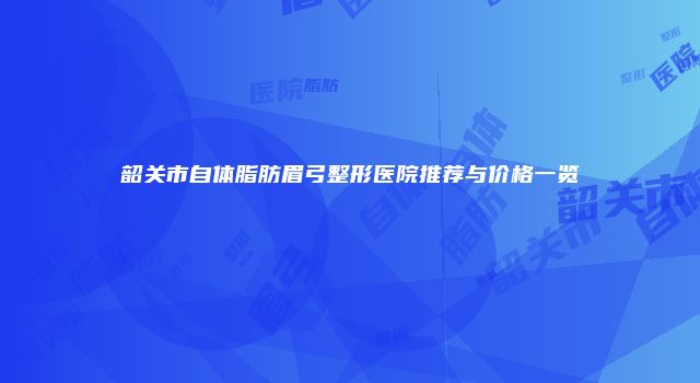 韶关市自体脂肪眉弓整形医院推荐与价格一览