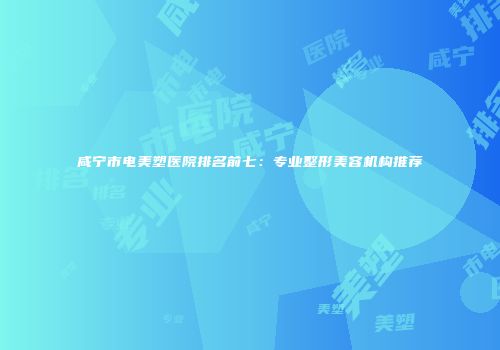 咸宁市电美塑医院排名前七：专业整形美容机构推荐