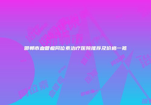 邯郸市血管瘤同位素治疗医院推荐及价格一览
