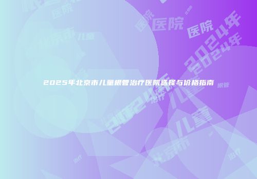 2025年北京市儿童根管治疗医院选择与价格指南