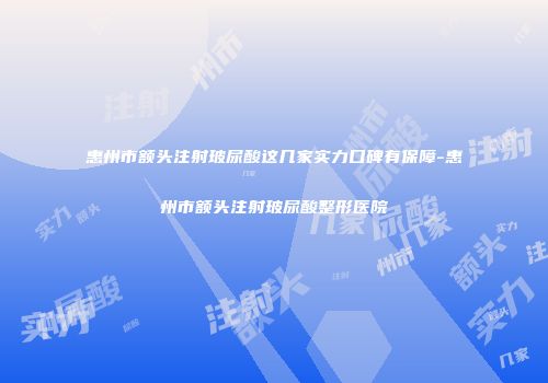 惠州市额头注射玻尿酸这几家实力口碑有保障-惠州市额头注射玻尿酸整形医院