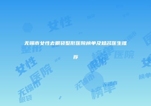 无锡市女性去眼袋整形医院榜单及知名医生推荐
