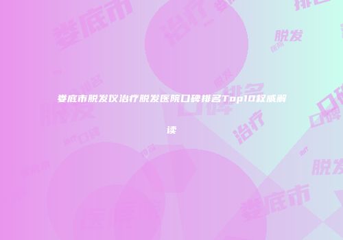娄底市脱发仪治疗脱发医院口碑排名Top10权威解读