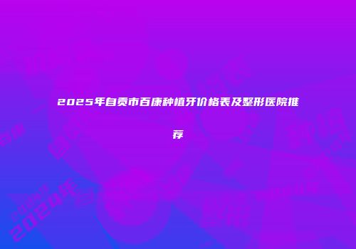 2025年自贡市百康种植牙价格表及整形医院推荐