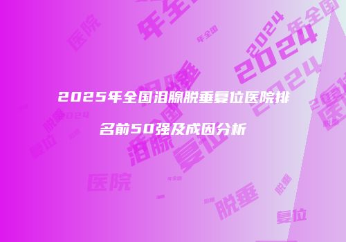 2025年全国泪腺脱垂复位医院排名前50强及成因分析