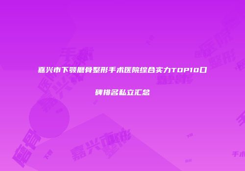 嘉兴市下颚磨骨整形手术医院综合实力TOP10口碑排名私立汇总
