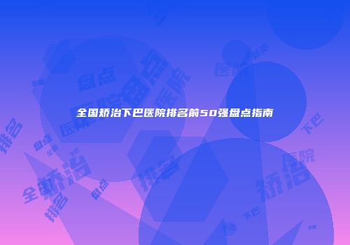 全国矫治下巴医院排名前50强盘点指南