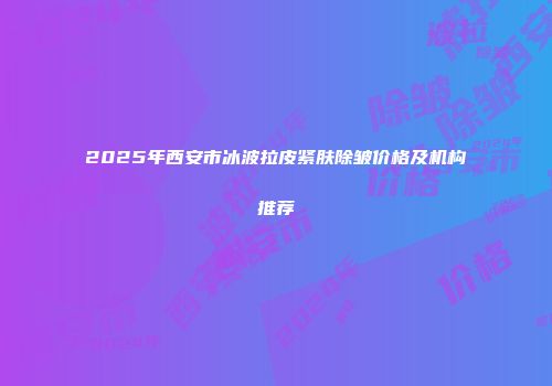 2025年西安市冰波拉皮紧肤除皱价格及机构推荐