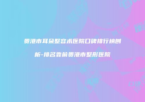 贵港市耳朵整容术医院口碑排行榜刨析-排名靠前贵港市整形医院