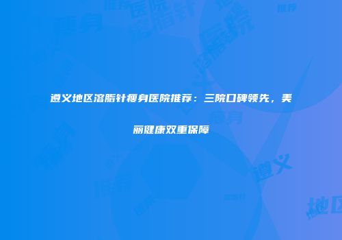 遵义地区溶脂针瘦身医院推荐：三院口碑领先，美丽健康双重保障