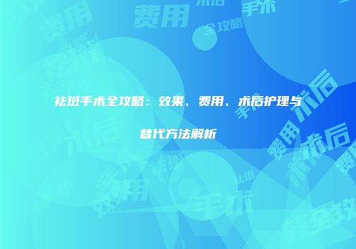 祛斑手术全攻略：效果、费用、术后护理与替代方法解析