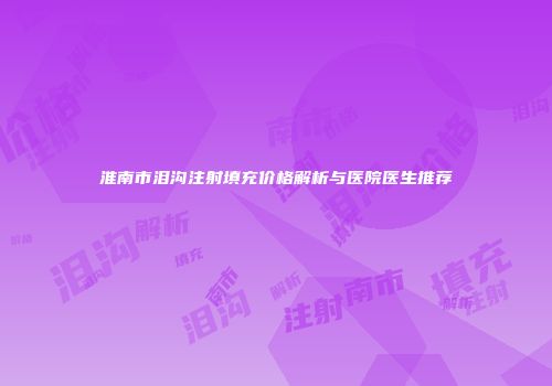 淮南市泪沟注射填充价格解析与医院医生推荐
