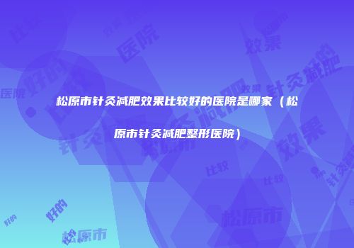 松原市针灸减肥效果比较好的医院是哪家（松原市针灸减肥整形医院）
