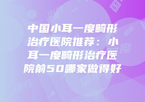 中国小耳一度畸形治疗医院推荐：小耳一度畸形治疗医院前50哪家做得好