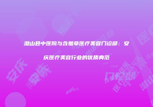 潜山县中医院与含羞草医疗美容门诊部：安庆医疗美容行业的优质典范