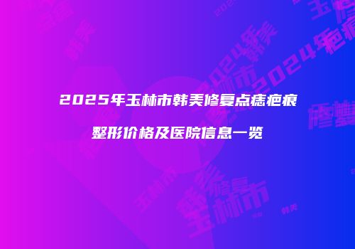 2025年玉林市韩美修复点痣疤痕整形价格及医院信息一览